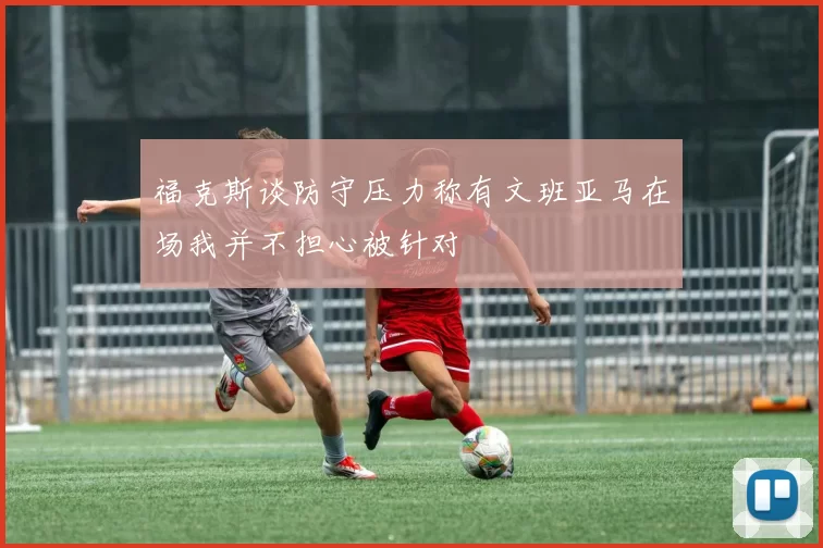 福克斯谈防守压力称有文班亚马在场我并不担心被针对