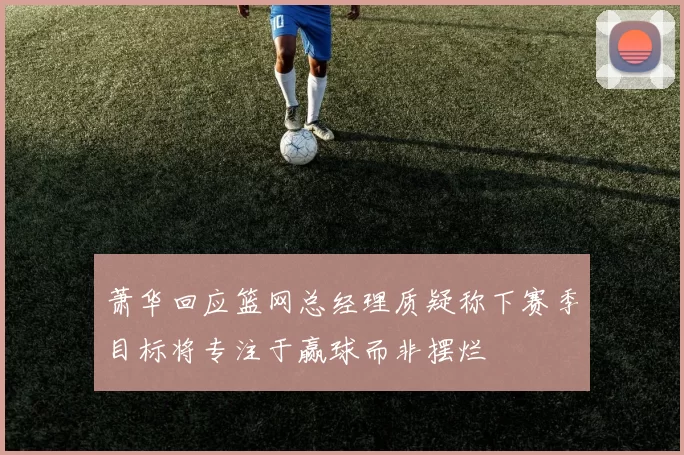 萧华回应篮网总经理质疑称下赛季目标将专注于赢球而非摆烂