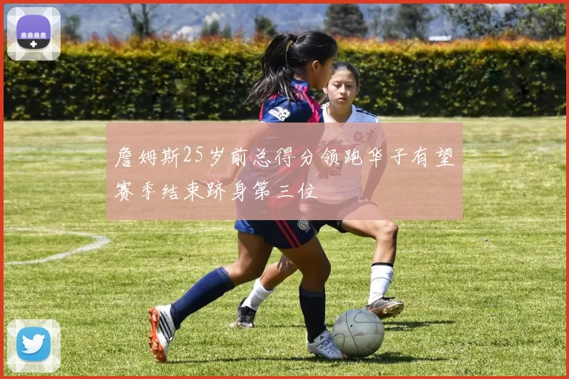 詹姆斯25岁前总得分领跑华子有望赛季结束跻身第三位