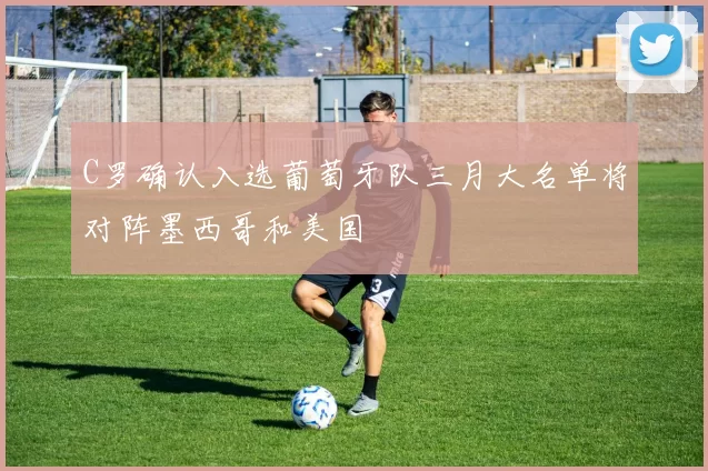 C罗确认入选葡萄牙队三月大名单将对阵墨西哥和美国