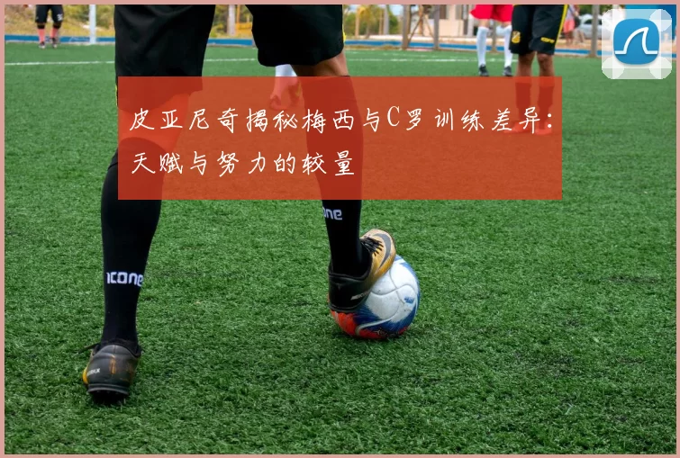 皮亚尼奇揭秘梅西与C罗训练差异：天赋与努力的较量