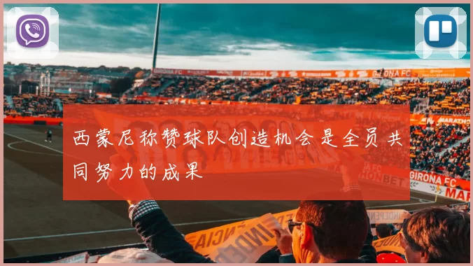 西蒙尼称赞球队创造机会是全员共同努力的成果