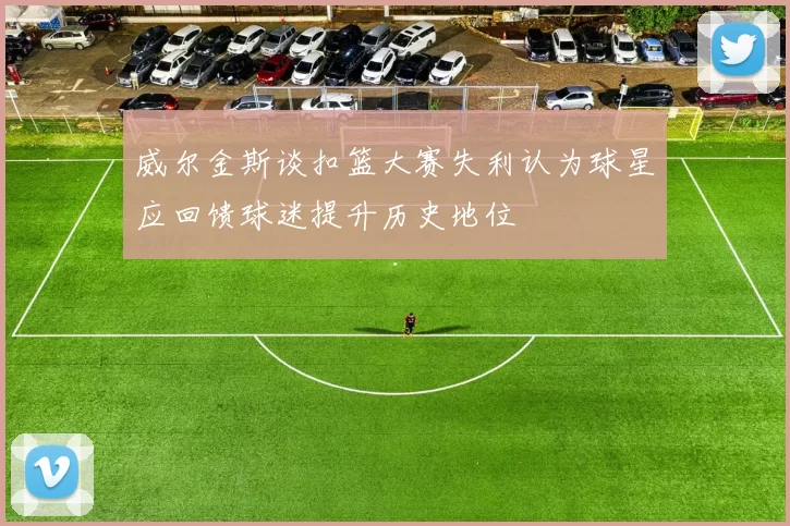 威尔金斯谈扣篮大赛失利认为球星应回馈球迷提升历史地位