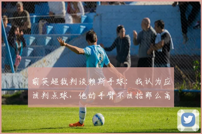 前英超裁判谈赖斯手球：我认为应该判点球，他的手臂不该抬那么高
