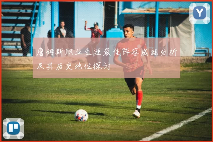詹姆斯职业生涯最佳阵容成就分析及其历史地位探讨