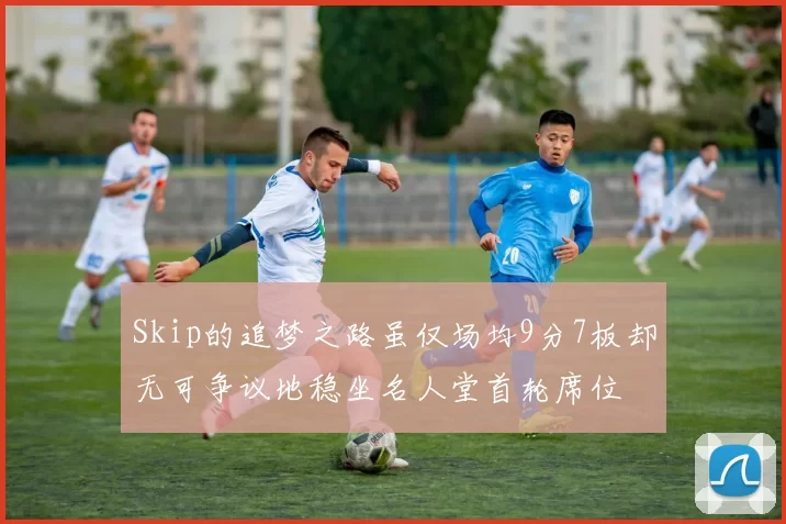 Skip的追梦之路虽仅场均9分7板却无可争议地稳坐名人堂首轮席位