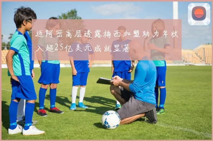 迈阿密高层透露梅西加盟助力年收入超25亿美元成就显著