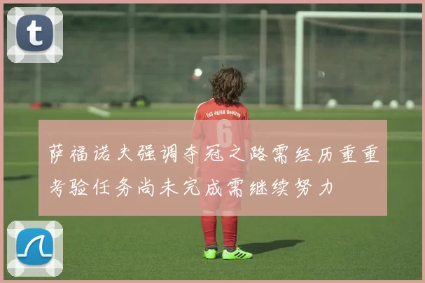 萨福诺夫强调夺冠之路需经历重重考验任务尚未完成需继续努力