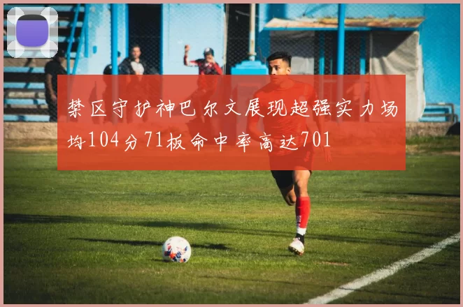 禁区守护神巴尔文展现超强实力场均104分71板命中率高达701