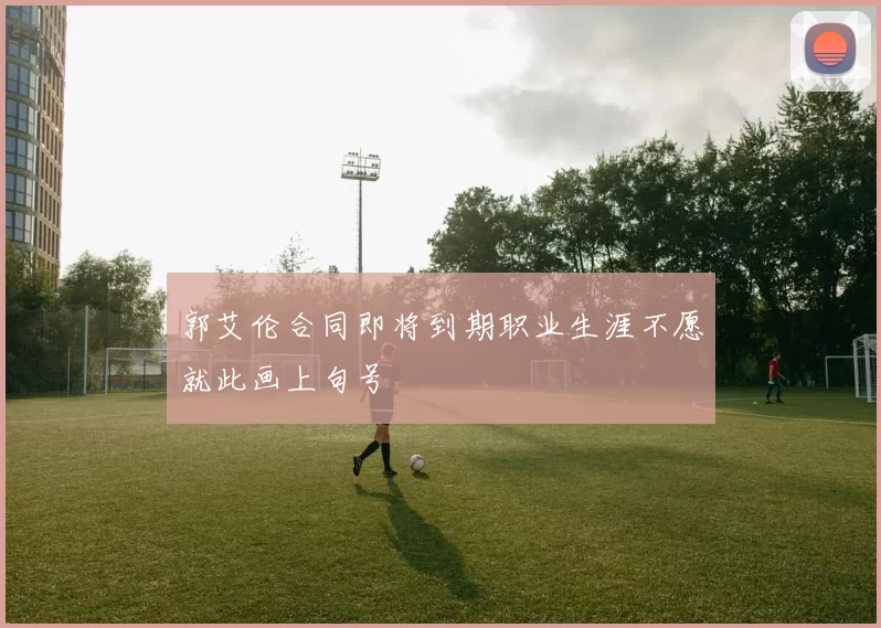 郭艾伦合同即将到期职业生涯不愿就此画上句号