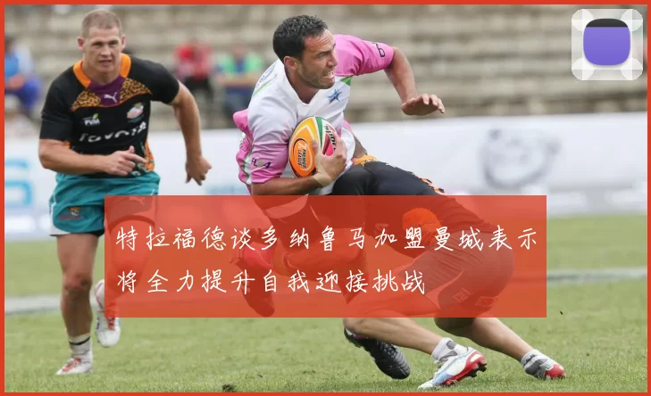 特拉福德谈多纳鲁马加盟曼城表示将全力提升自我迎接挑战