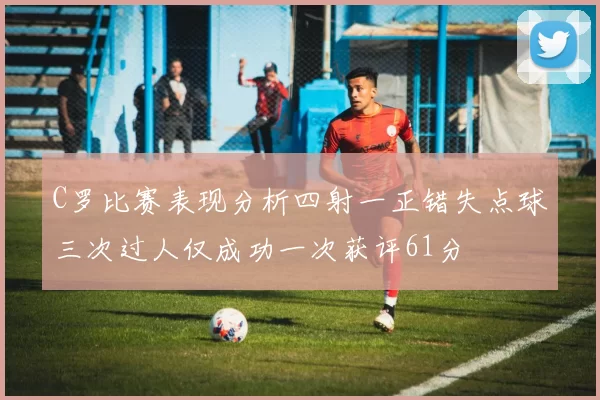 C罗比赛表现分析四射一正错失点球三次过人仅成功一次获评61分