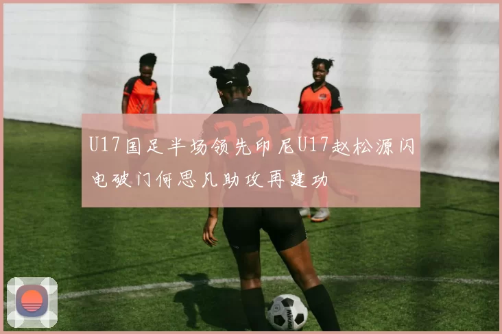 U17国足半场领先印尼U17赵松源闪电破门何思凡助攻再建功
