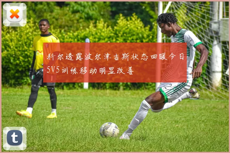 科尔透露波尔津吉斯状态回暖今日5V5训练移动明显改善