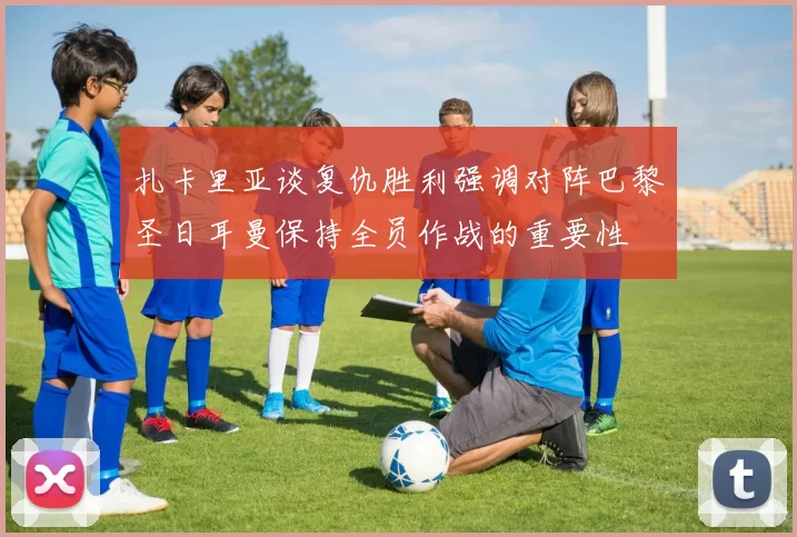 扎卡里亚谈复仇胜利强调对阵巴黎圣日耳曼保持全员作战的重要性