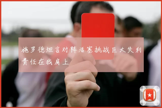 施罗德坦言对阵活塞挑战巨大失利责任在我肩上