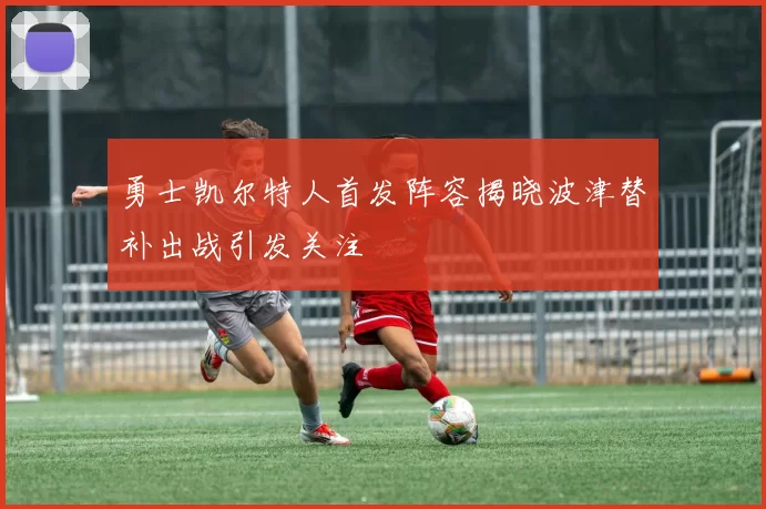 勇士凯尔特人首发阵容揭晓波津替补出战引发关注