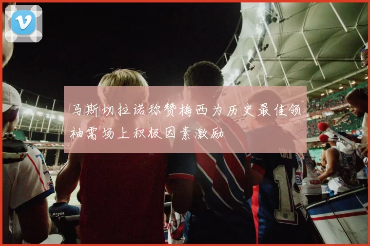 马斯切拉诺称赞梅西为历史最佳领袖需场上积极因素激励