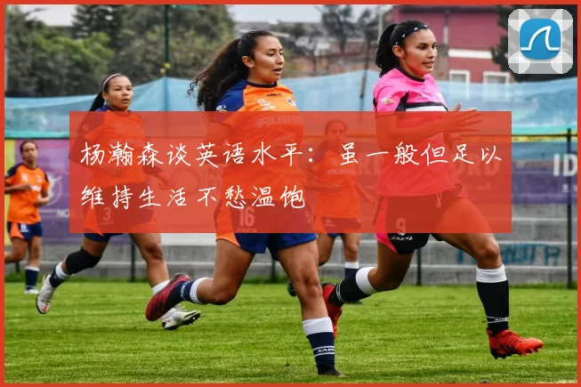 杨瀚森谈英语水平：虽一般但足以维持生活不愁温饱
