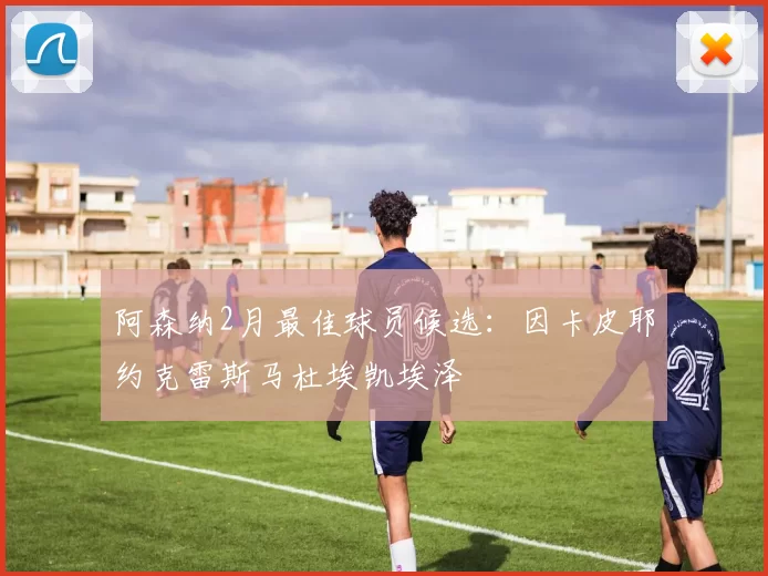 阿森纳2月最佳球员候选：因卡皮耶约克雷斯马杜埃凯埃泽