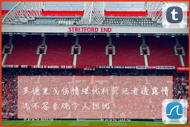 罗德里戈伤情堪忧科贝记者透露情况不容乐观令人担忧