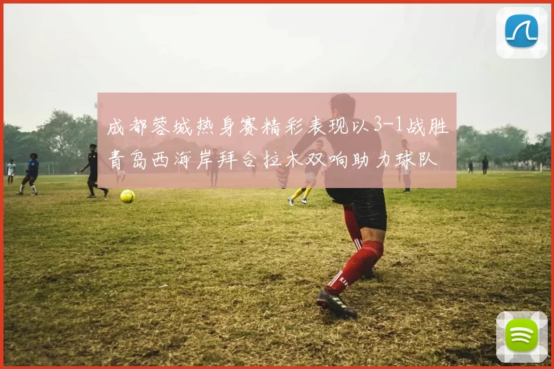 成都蓉城热身赛精彩表现以3-1战胜青岛西海岸拜合拉木双响助力球队胜利