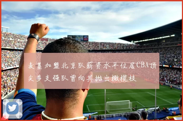 麦基加盟北京队薪资水平位居CBA顶尖多支强队曾向其抛出橄榄枝