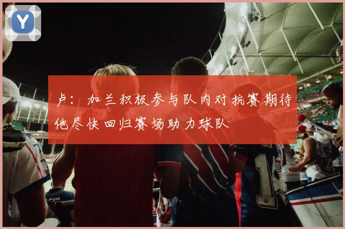 卢：加兰积极参与队内对抗赛期待他尽快回归赛场助力球队