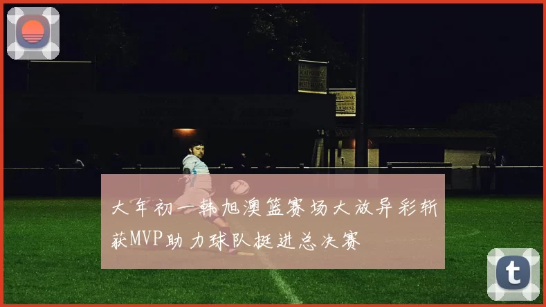 大年初一韩旭澳篮赛场大放异彩斩获MVP助力球队挺进总决赛
