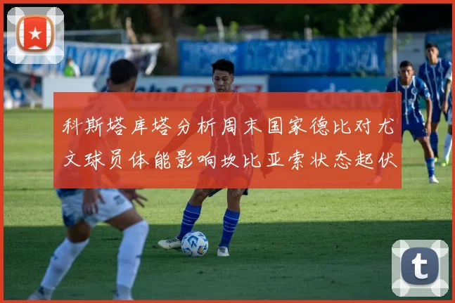 科斯塔库塔分析周末国家德比对尤文球员体能影响坎比亚索状态起伏不定