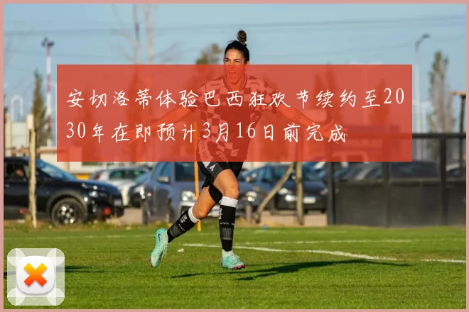 安切洛蒂体验巴西狂欢节续约至2030年在即预计3月16日前完成
